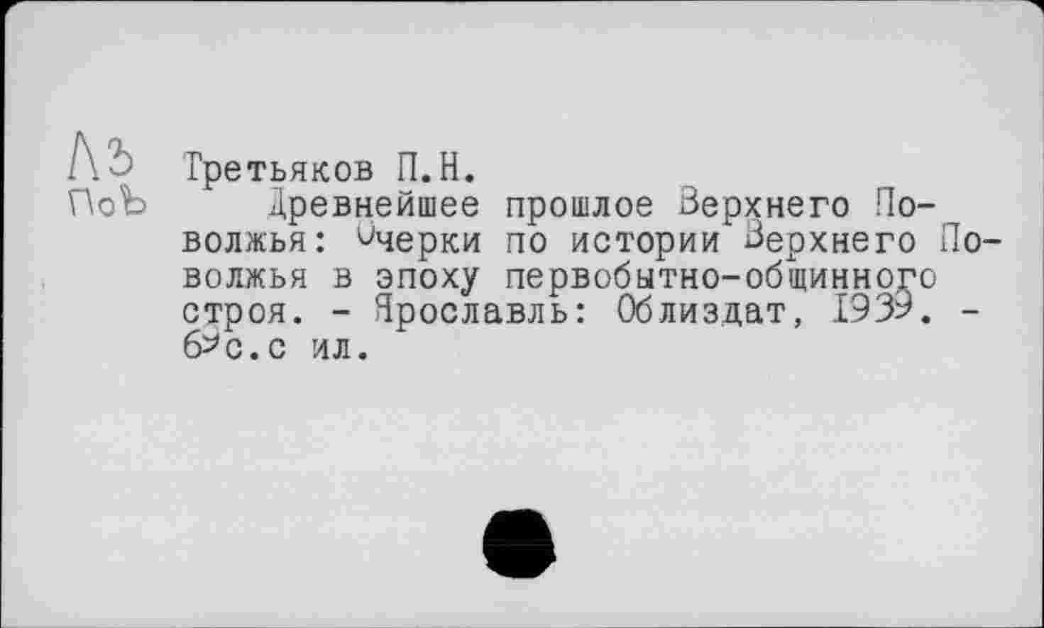 ﻿№ ПоЪ
Третьяков П.Н.
Древнейшее прошлое Верхнего Поволжья: Очерки по истории Верхнего Поволжья в эпоху первобытно-общинно,го строя. - Ярославль: Облиздат, 1939. -б^с.с ил.